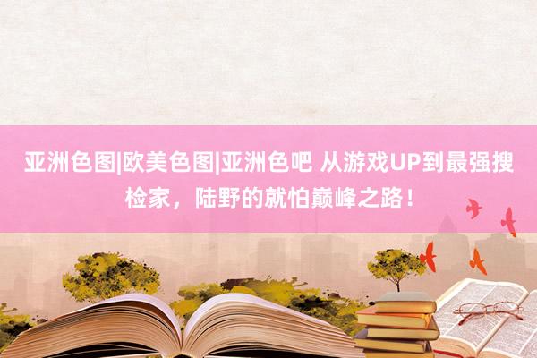 亚洲色图|欧美色图|亚洲色吧 从游戏UP到最强搜检家，陆野的就怕巅峰之路！