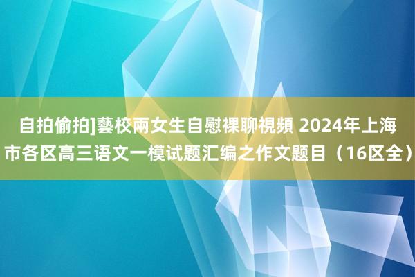 自拍偷拍]藝校兩女生自慰裸聊視頻 2024年上海市各区高三语文一模试题汇编之作文题目（16区全）