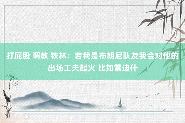 打屁股 调教 铁林：若我是布朗尼队友我会对他的出场工夫起火 比如雷迪什