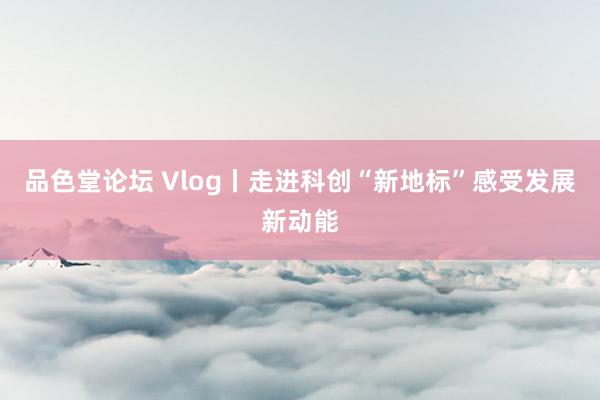 品色堂论坛 Vlog丨走进科创“新地标”感受发展新动能