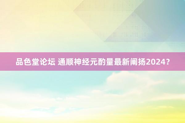 品色堂论坛 通顺神经元酌量最新阐扬2024？