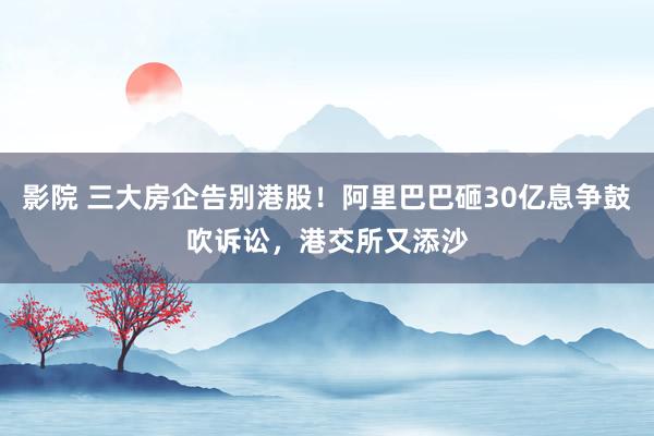 影院 三大房企告别港股！阿里巴巴砸30亿息争鼓吹诉讼，港交所又添沙