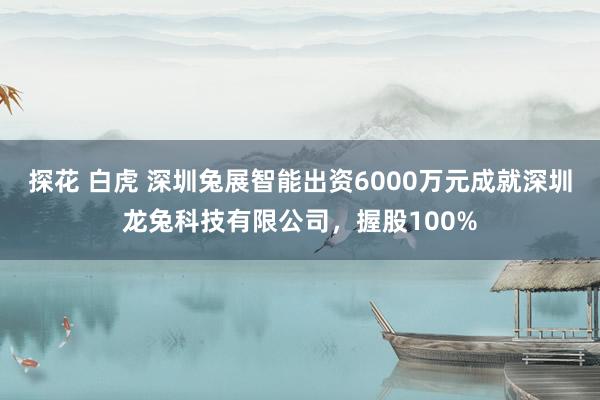 探花 白虎 深圳兔展智能出资6000万元成就深圳龙兔科技有限公司，握股100%