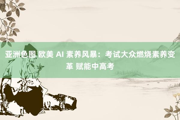 亚洲色图 欧美 AI 素养风暴：考试大众燃烧素养变革 赋能中高考