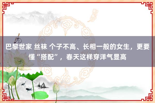 巴黎世家 丝袜 个子不高、长相一般的女生，更要懂“搭配”，春天这样穿洋气显高