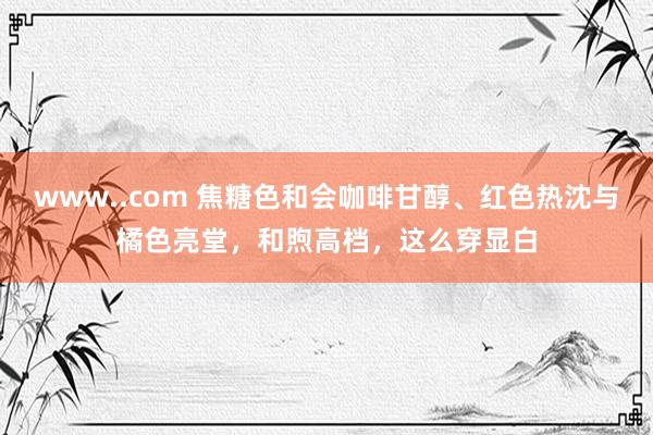 www..com 焦糖色和会咖啡甘醇、红色热沈与橘色亮堂，和煦高档，这么穿显白