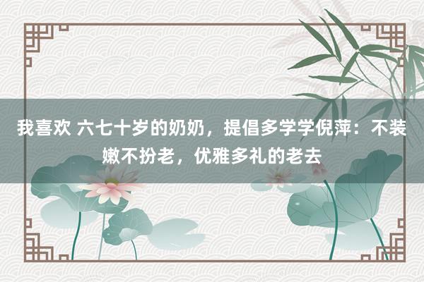 我喜欢 六七十岁的奶奶，提倡多学学倪萍：不装嫩不扮老，优雅多礼的老去