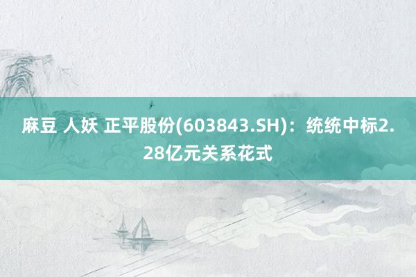 麻豆 人妖 正平股份(603843.SH)：统统中标2.28亿元关系花式