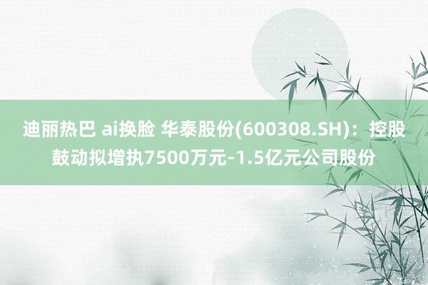 迪丽热巴 ai换脸 华泰股份(600308.SH)：控股鼓动拟增执7500万元-1.5亿元公司股份