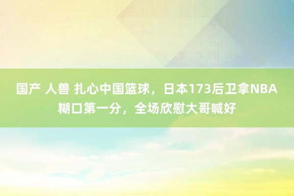 国产 人兽 扎心中国篮球，日本173后卫拿NBA糊口第一分，全场欣慰大哥喊好