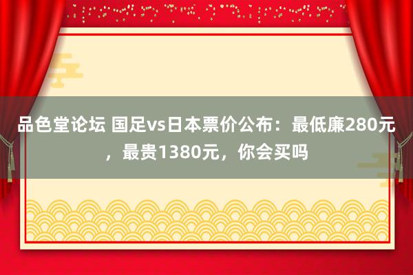 品色堂论坛 国足vs日本票价公布：最低廉280元，最贵1380元，你会买吗