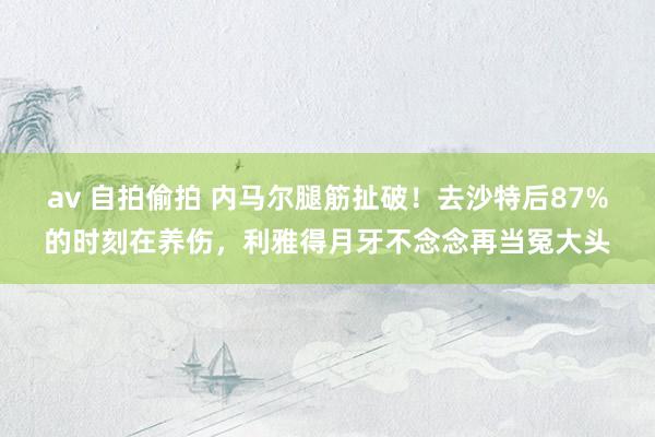 av 自拍偷拍 内马尔腿筋扯破！去沙特后87%的时刻在养伤，利雅得月牙不念念再当冤大头