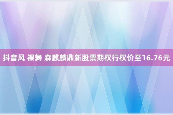 抖音风 裸舞 森麒麟鼎新股票期权行权价至16.76元