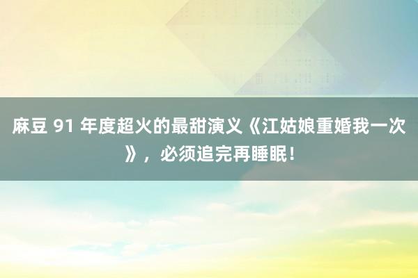 麻豆 91 年度超火的最甜演义《江姑娘重婚我一次》，必须追完再睡眠！