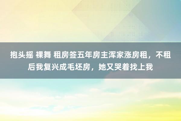 抱头摇 裸舞 租房签五年房主浑家涨房租，不租后我复兴成毛坯房，她又哭着找上我