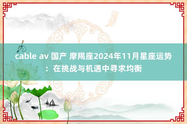 cable av 国产 摩羯座2024年11月星座运势：在挑战与机遇中寻求均衡