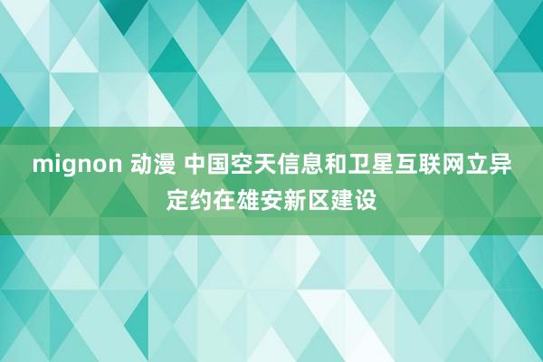 mignon 动漫 中国空天信息和卫星互联网立异定约在雄安新区建设