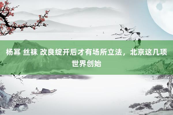 杨幂 丝袜 改良绽开后才有场所立法，北京这几项世界创始