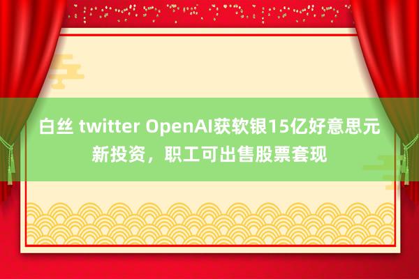 白丝 twitter OpenAI获软银15亿好意思元新投资，职工可出售股票套现