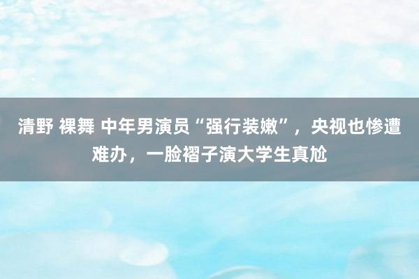 清野 裸舞 中年男演员“强行装嫩”，央视也惨遭难办，一脸褶子演大学生真尬