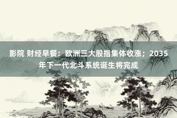 影院 财经早餐：欧洲三大股指集体收涨；2035年下一代北斗系统诞生将完成