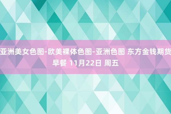 亚洲美女色图-欧美裸体色图-亚洲色图 东方金钱期货早餐 11月22日 周五