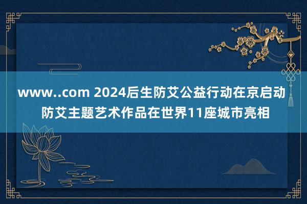 www..com 2024后生防艾公益行动在京启动  防艾主题艺术作品在世界11座城市亮相