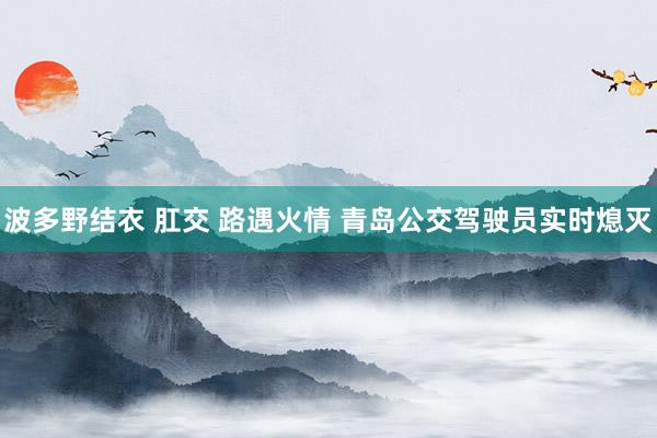 波多野结衣 肛交 路遇火情 青岛公交驾驶员实时熄灭