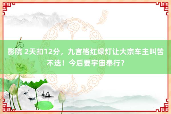 影院 2天扣12分，九宫格红绿灯让大宗车主叫苦不迭！今后要宇宙奉行？