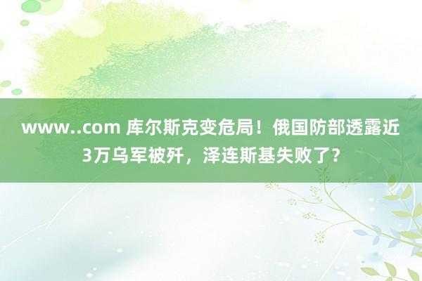 www..com 库尔斯克变危局！俄国防部透露近3万乌军被歼，泽连斯基失败了？