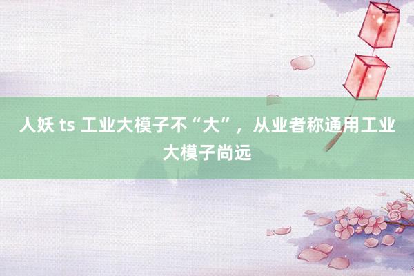 人妖 ts 工业大模子不“大”，从业者称通用工业大模子尚远