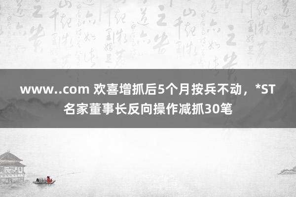 www..com 欢喜增抓后5个月按兵不动，*ST名家董事长反向操作减抓30笔