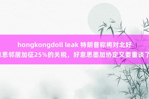 hongkongdoll leak 特朗普称将对北好意思邻居加征25%的关税，好意思墨加协定又要重谈了？