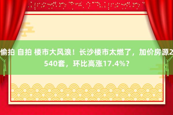 偷拍 自拍 楼市大风浪！长沙楼市太燃了，加价房源2540套，环比高涨17.4%？