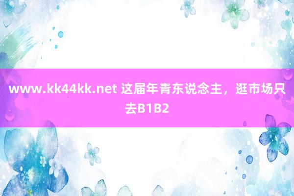 www.kk44kk.net 这届年青东说念主，逛市场只去B1B2