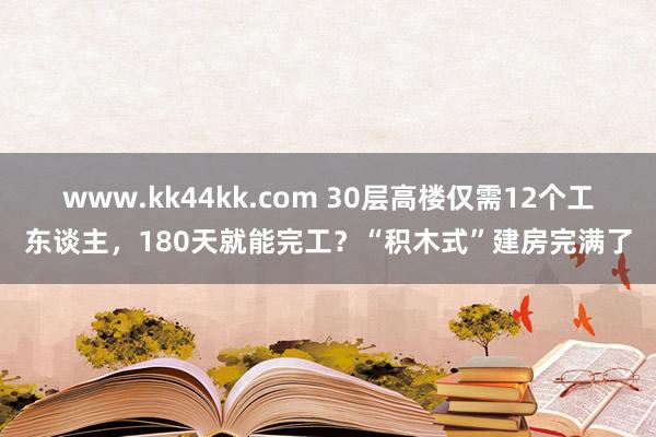 www.kk44kk.com 30层高楼仅需12个工东谈主，180天就能完工？“积木式”建房完满了