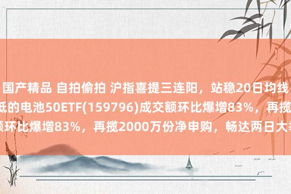 国产精品 自拍偷拍 沪指喜提三连阳，站稳20日均线！限制最大、费率最低的电池50ETF(159796)成交额环比爆增83%，再揽2000万份净申购，畅达两日大举吸金！