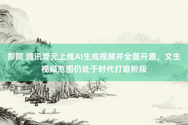 影院 腾讯混元上线AI生成视频并全面开源，文生视频范围仍处于时代打磨阶段