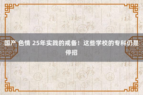 国产 色情 25年实践的戒备！这些学校的专科仍是停招