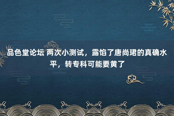 品色堂论坛 两次小测试，露馅了唐尚珺的真确水平，转专科可能要黄了