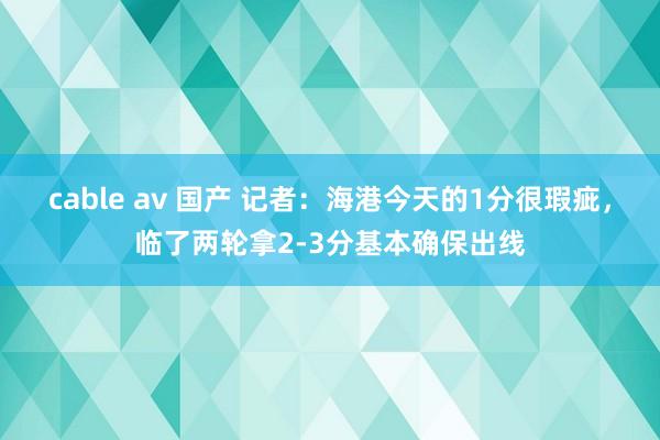 cable av 国产 记者：海港今天的1分很瑕疵，临了两轮拿2-3分基本确保出线