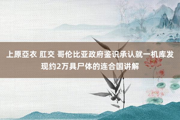 上原亞衣 肛交 哥伦比亚政府鉴识承认就一机库发现约2万具尸体的连合国讲解