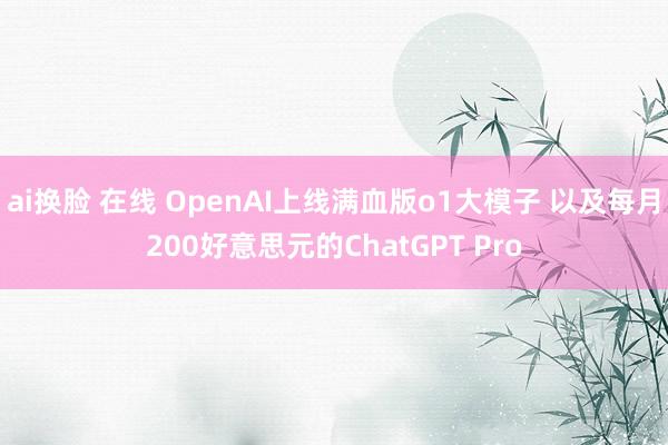 ai换脸 在线 OpenAI上线满血版o1大模子 以及每月200好意思元的ChatGPT Pro