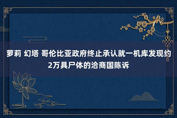 萝莉 幻塔 哥伦比亚政府终止承认就一机库发现约2万具尸体的洽商国陈诉