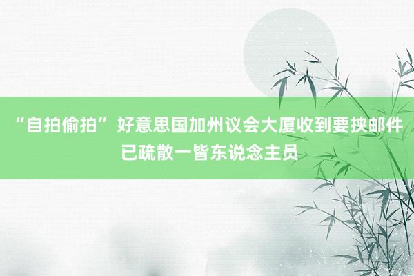 “自拍偷拍” 好意思国加州议会大厦收到要挟邮件 已疏散一皆东说念主员