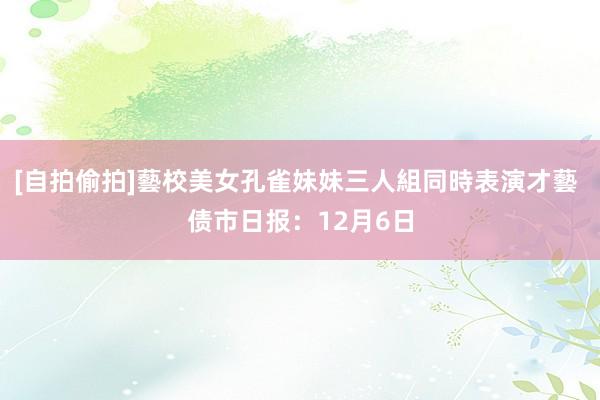 [自拍偷拍]藝校美女孔雀妹妹三人組同時表演才藝 债市日报：12月6日