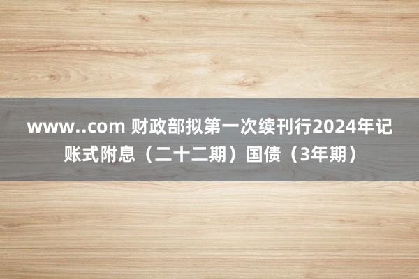 www..com 财政部拟第一次续刊行2024年记账式附息（二十二期）国债（3年期）