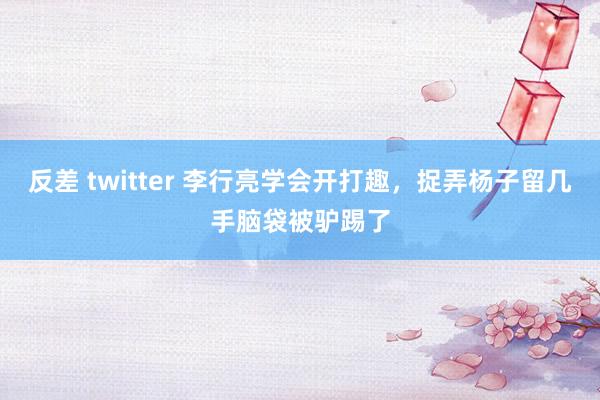 反差 twitter 李行亮学会开打趣，捉弄杨子留几手脑袋被驴踢了