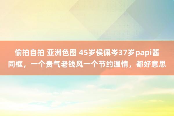 偷拍自拍 亚洲色图 45岁侯佩岑37岁papi酱同框，一个贵气老钱风一个节约温情，都好意思