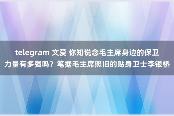 telegram 文爱 你知说念毛主席身边的保卫力量有多强吗？笔据毛主席照旧的贴身卫士李银桥